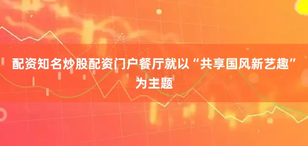 配资知名炒股配资门户餐厅就以“共享国风新艺趣”为主题