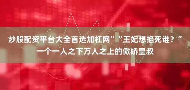 炒股配资平台大全首选加杠网”“王妃想掐死谁？”一个一人之下万人之上的傲娇皇叔