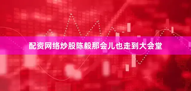 配资网络炒股陈毅那会儿也走到大会堂